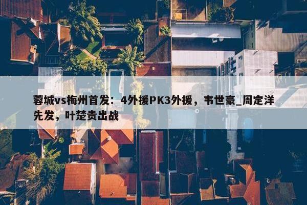 蓉城vs梅州首发：4外援PK3外援，韦世豪_周定洋先发，叶楚贵出战