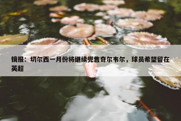 镜报：切尔西一月份将继续兜售奇尔韦尔，球员希望留在英超