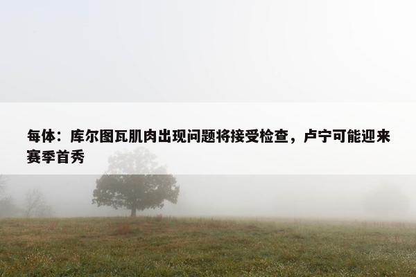 每体：库尔图瓦肌肉出现问题将接受检查，卢宁可能迎来赛季首秀