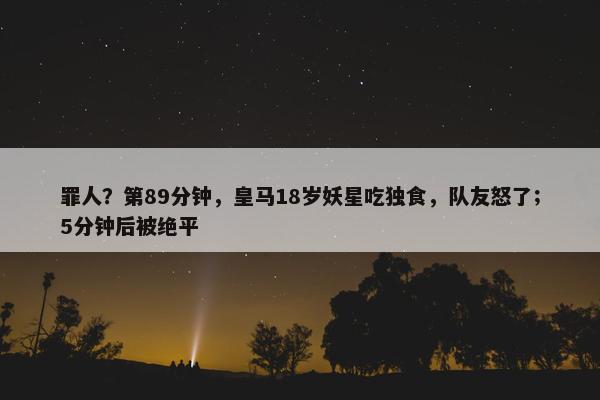 罪人？第89分钟，皇马18岁妖星吃独食，队友怒了；5分钟后被绝平