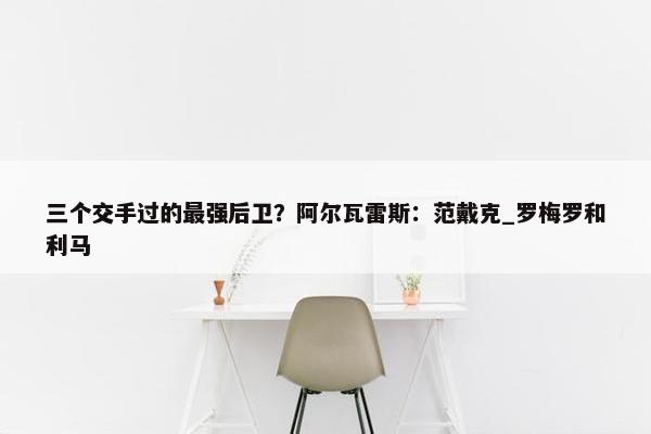 三个交手过的最强后卫？阿尔瓦雷斯：范戴克_罗梅罗和利马