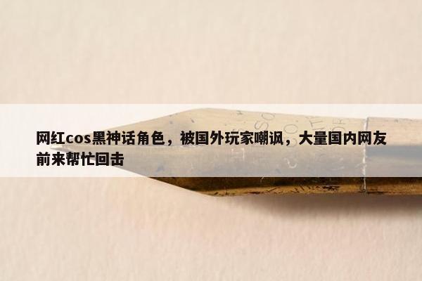 网红cos黑神话角色，被国外玩家嘲讽，大量国内网友前来帮忙回击