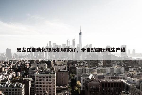 黑龙江自动化旋压机哪家好，全自动旋压机生产线