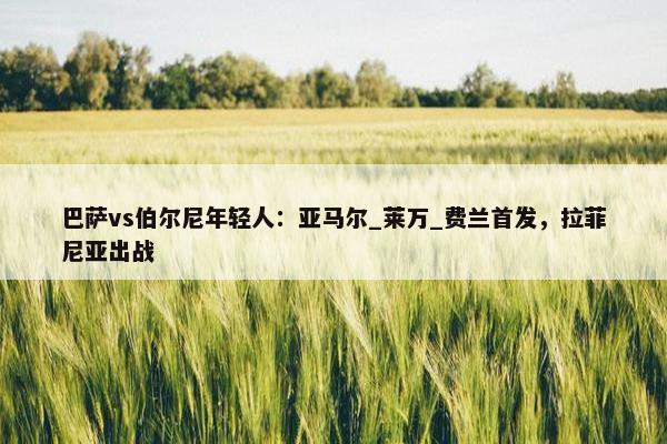 巴萨vs伯尔尼年轻人：亚马尔_莱万_费兰首发，拉菲尼亚出战