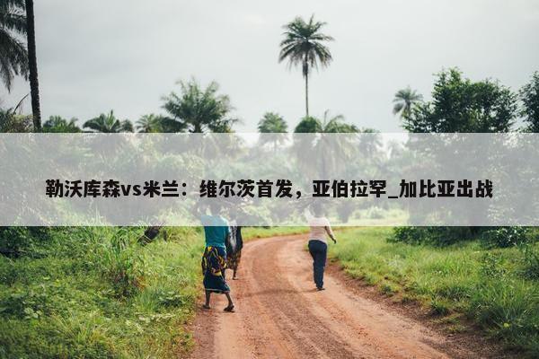 勒沃库森vs米兰：维尔茨首发，亚伯拉罕_加比亚出战