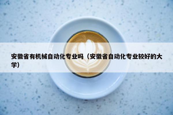 安徽省有机械自动化专业吗（安徽省自动化专业较好的大学）