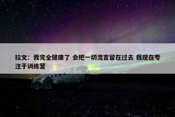 拉文：我完全健康了 会把一切流言留在过去 我现在专注于训练营