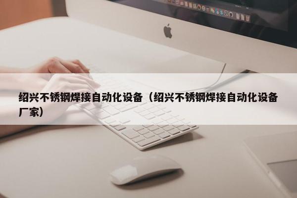 绍兴不锈钢焊接自动化设备（绍兴不锈钢焊接自动化设备厂家）