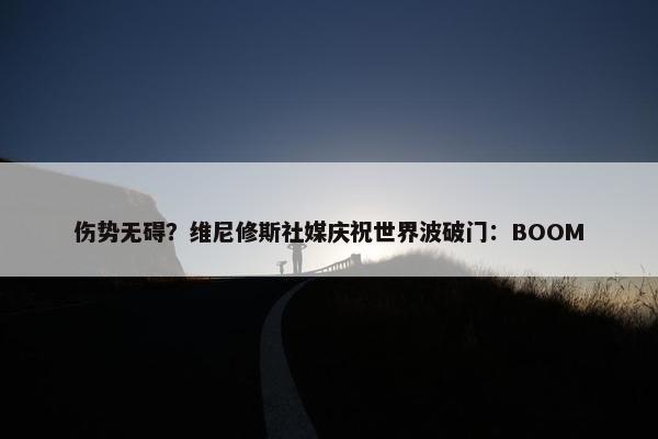 伤势无碍？维尼修斯社媒庆祝世界波破门：BOOM