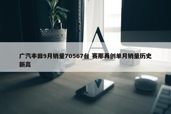 广汽丰田9月销量70567台 赛那再创单月销量历史新高