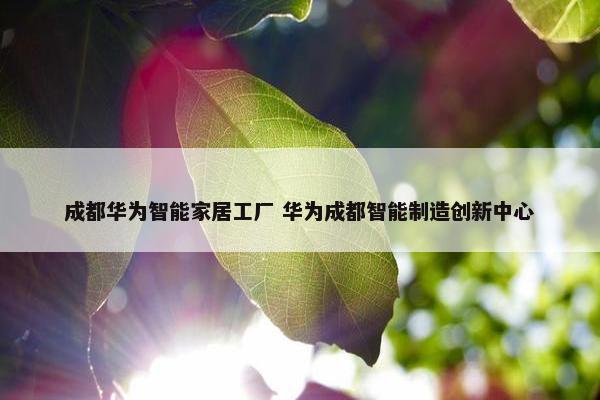 成都华为智能家居工厂 华为成都智能制造创新中心