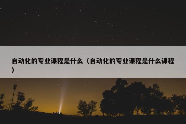 自动化的专业课程是什么（自动化的专业课程是什么课程）