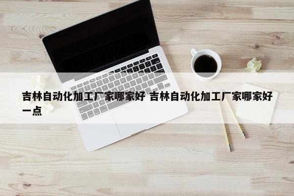 吉林自动化加工厂家哪家好 吉林自动化加工厂家哪家好一点