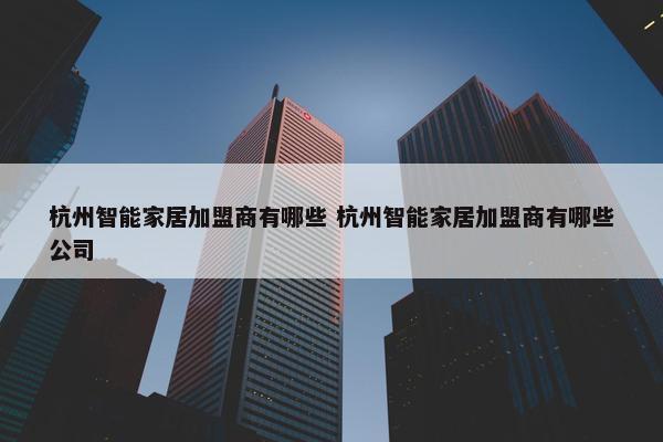 杭州智能家居加盟商有哪些 杭州智能家居加盟商有哪些公司