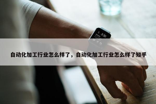 自动化加工行业怎么样了，自动化加工行业怎么样了知乎