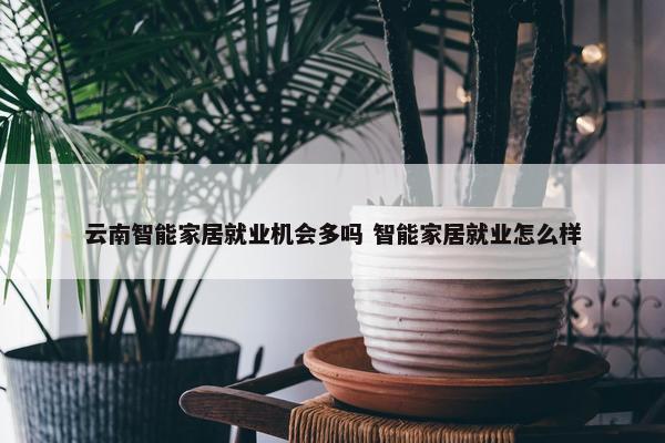 云南智能家居就业机会多吗 智能家居就业怎么样