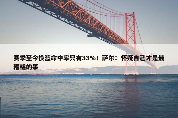 赛季至今投篮命中率只有33%！萨尔：怀疑自己才是最糟糕的事