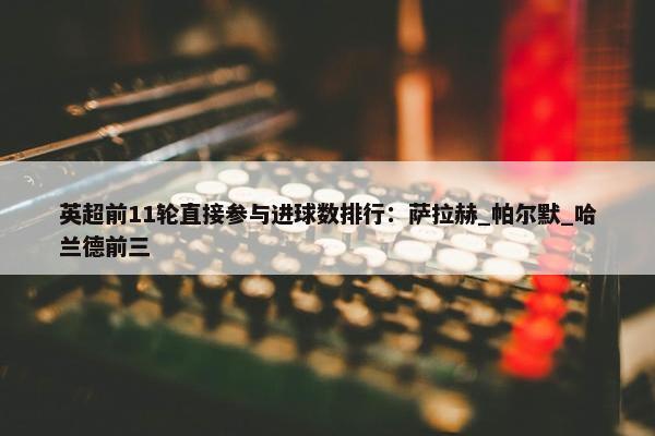 英超前11轮直接参与进球数排行：萨拉赫_帕尔默_哈兰德前三