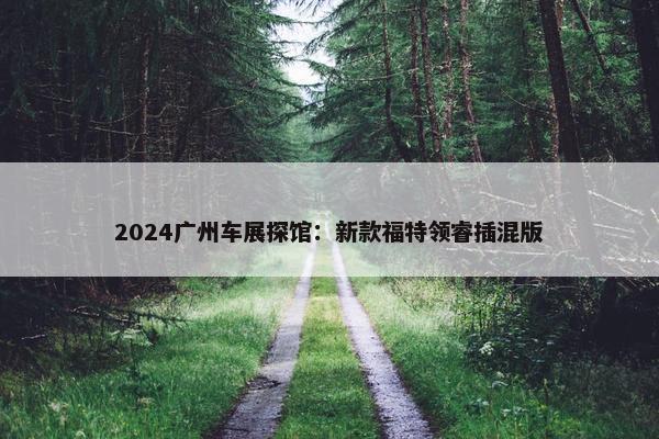 2024广州车展探馆：新款福特领睿插混版