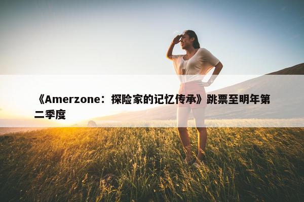 《Amerzone：探险家的记忆传承》跳票至明年第二季度