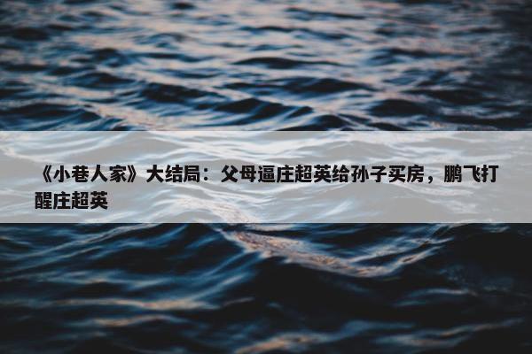 《小巷人家》大结局：父母逼庄超英给孙子买房，鹏飞打醒庄超英