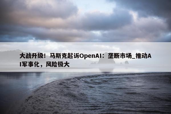 大战升级！马斯克起诉OpenAI：垄断市场_推动AI军事化，风险极大