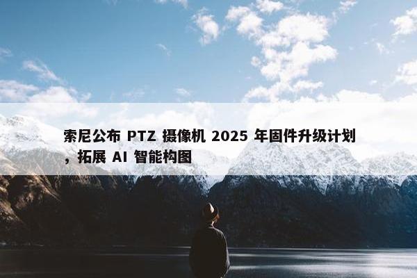 索尼公布 PTZ 摄像机 2025 年固件升级计划，拓展 AI 智能构图