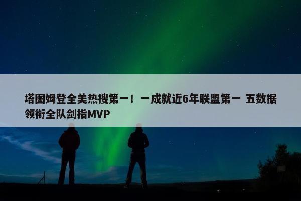 塔图姆登全美热搜第一！一成就近6年联盟第一 五数据领衔全队剑指MVP