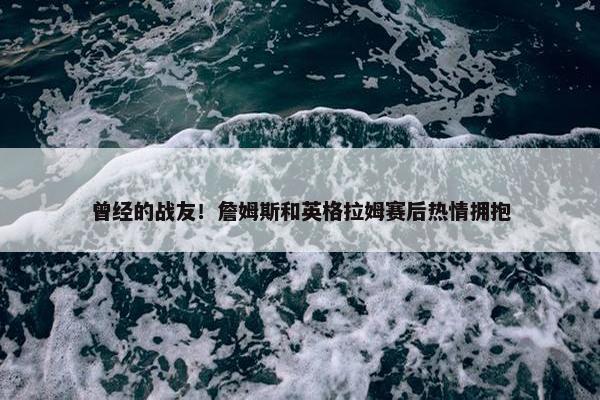 曾经的战友！詹姆斯和英格拉姆赛后热情拥抱