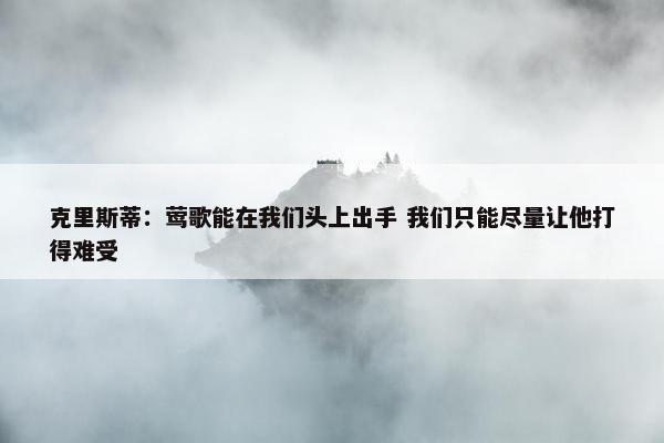 克里斯蒂：莺歌能在我们头上出手 我们只能尽量让他打得难受