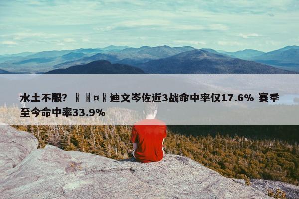 水土不服？🤮迪文岑佐近3战命中率仅17.6% 赛季至今命中率33.9%