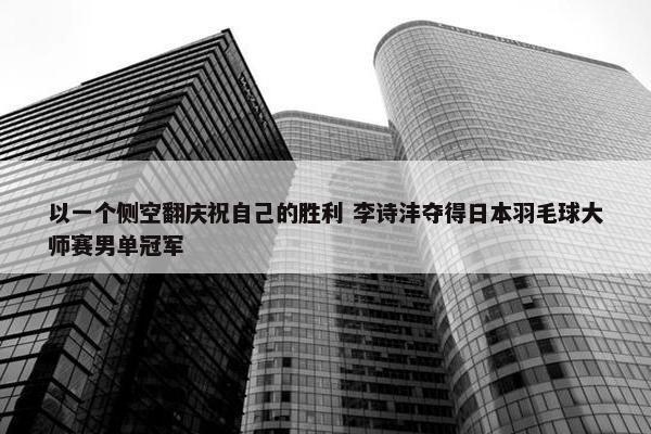 以一个侧空翻庆祝自己的胜利 李诗沣夺得日本羽毛球大师赛男单冠军