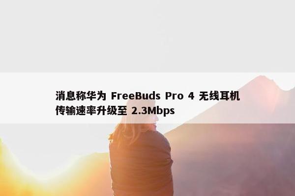 消息称华为 FreeBuds Pro 4 无线耳机传输速率升级至 2.3Mbps