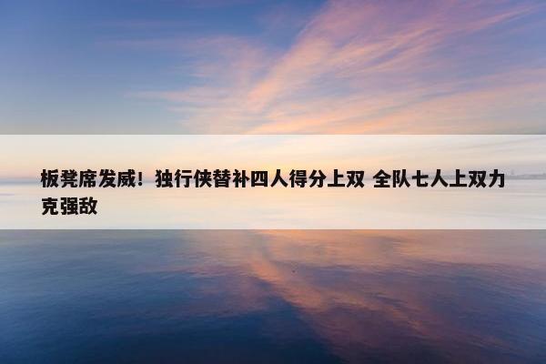 板凳席发威！独行侠替补四人得分上双 全队七人上双力克强敌