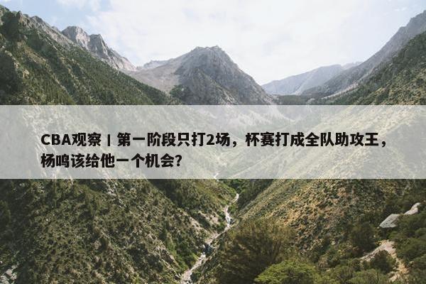 CBA观察丨第一阶段只打2场，杯赛打成全队助攻王，杨鸣该给他一个机会？