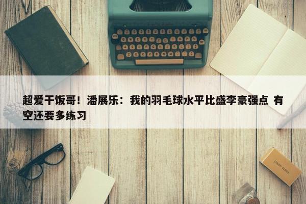 超爱干饭哥！潘展乐：我的羽毛球水平比盛李豪强点 有空还要多练习