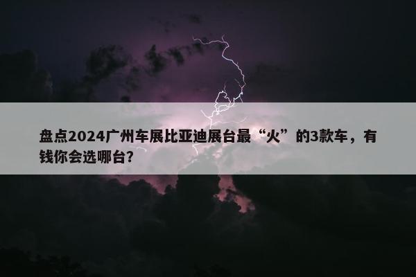 盘点2024广州车展比亚迪展台最“火”的3款车，有钱你会选哪台？