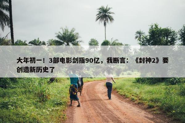 大年初一！3部电影剑指90亿，我断言：《封神2》要创造新历史了