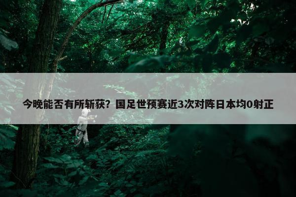 今晚能否有所斩获？国足世预赛近3次对阵日本均0射正