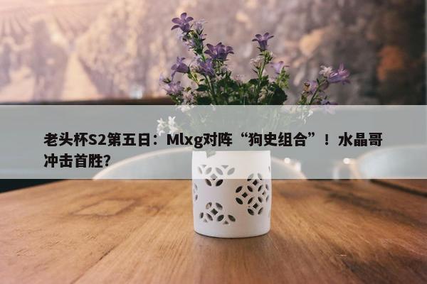 老头杯S2第五日：Mlxg对阵“狗史组合”！水晶哥冲击首胜？