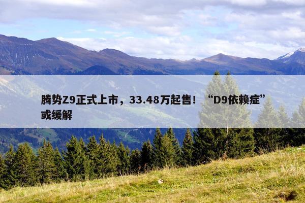 腾势Z9正式上市，33.48万起售！“D9依赖症”或缓解