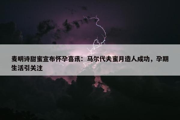 麦明诗甜蜜宣布怀孕喜讯：马尔代夫蜜月造人成功，孕期生活引关注