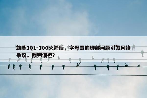 雄鹿101-100火箭后，字母哥的脚部问题引发网络争议，裁判偏袒？