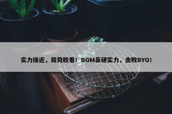 实力接近，局势胶着！BGM靠硬实力，击败BYG！