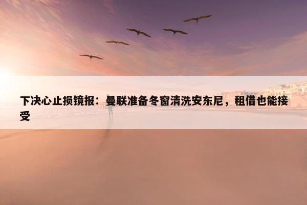 下决心止损镜报：曼联准备冬窗清洗安东尼，租借也能接受