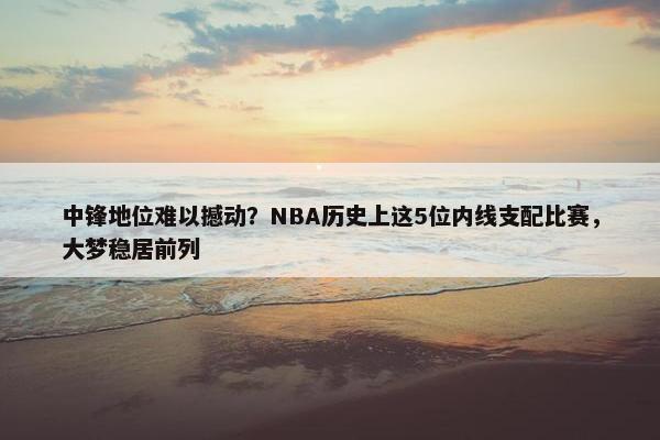 中锋地位难以撼动？NBA历史上这5位内线支配比赛，大梦稳居前列