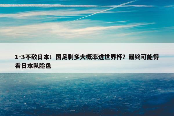 1-3不敌日本！国足剩多大概率进世界杯？最终可能得看日本队脸色