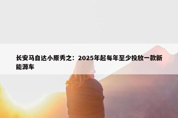 长安马自达小原秀之：2025年起每年至少投放一款新能源车