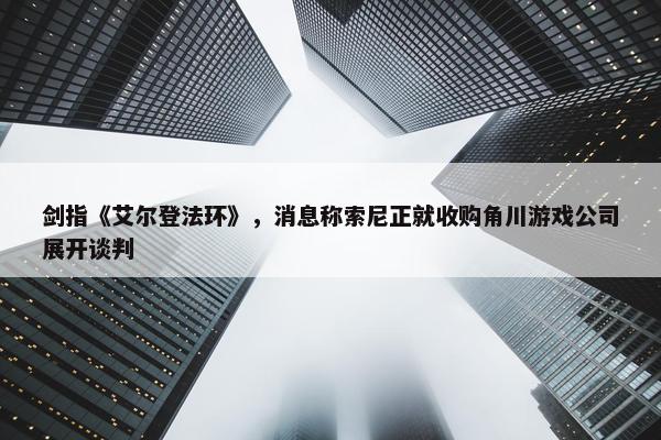 剑指《艾尔登法环》，消息称索尼正就收购角川游戏公司展开谈判