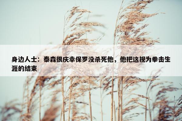 身边人士：泰森很庆幸保罗没杀死他，他把这视为拳击生涯的结束